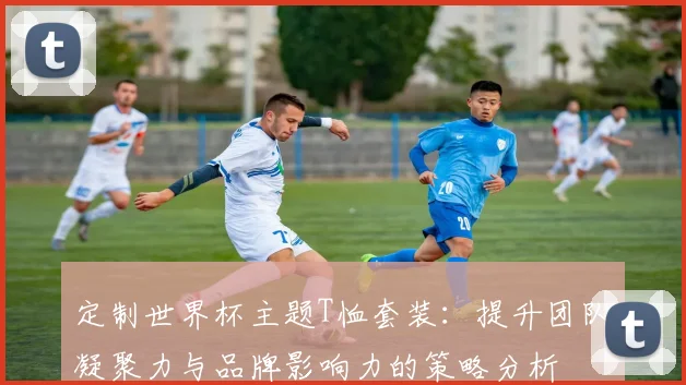 定制世界杯主题T恤套装：提升团队凝聚力与品牌影响力的策略分析