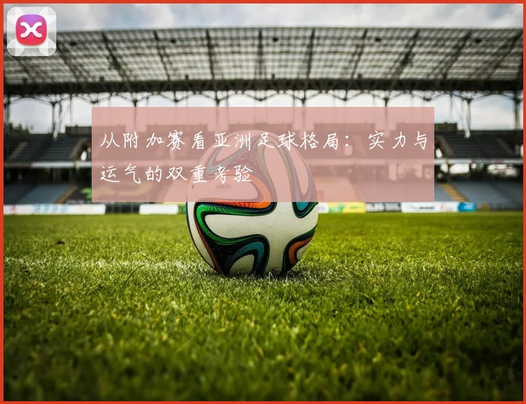 从附加赛看亚洲足球格局：实力与运气的双重考验