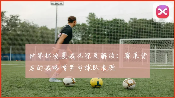 世界杯凌晨战况深度解读:赛果背后的战略博弈与球队表现