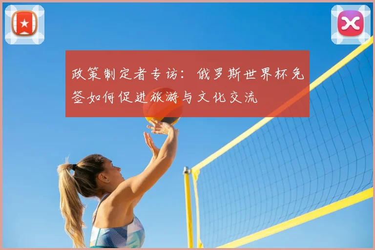 政策制定者专访：俄罗斯世界杯免签如何促进旅游与文化交流