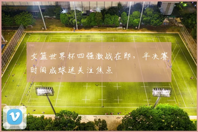 女篮世界杯四强激战在即，半决赛时间成球迷关注焦点