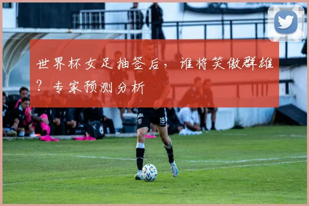 世界杯女足抽签后，谁将笑傲群雄？专家预测分析