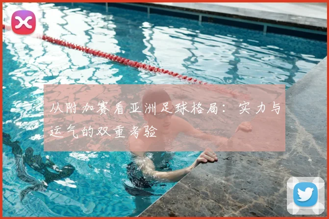从附加赛看亚洲足球格局：实力与运气的双重考验