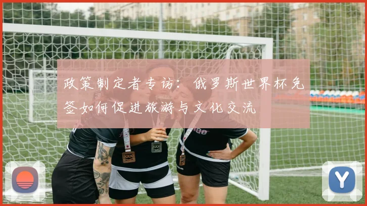 政策制定者专访：俄罗斯世界杯免签如何促进旅游与文化交流