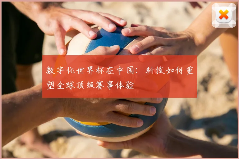 数字化世界杯在中国：科技如何重塑全球顶级赛事体验