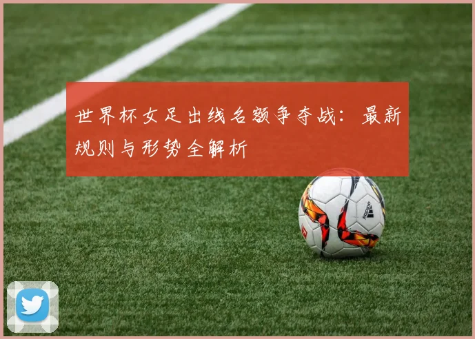 世界杯女足出线名额争夺战：最新规则与形势全解析