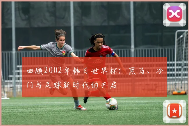 回顾2002年韩日世界杯：黑马、冷门与足球新时代的开启