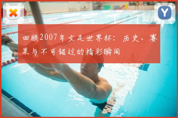 回顾2007年女足世界杯：历史、赛果与不可错过的精彩瞬间