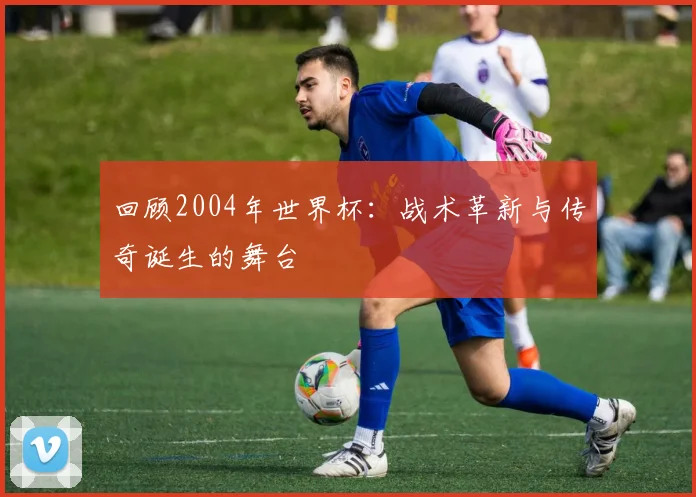 回顾2004年世界杯：战术革新与传奇诞生的舞台