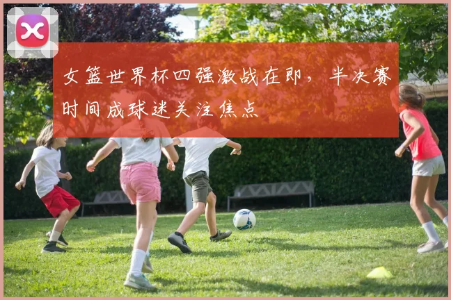 女篮世界杯四强激战在即，半决赛时间成球迷关注焦点
